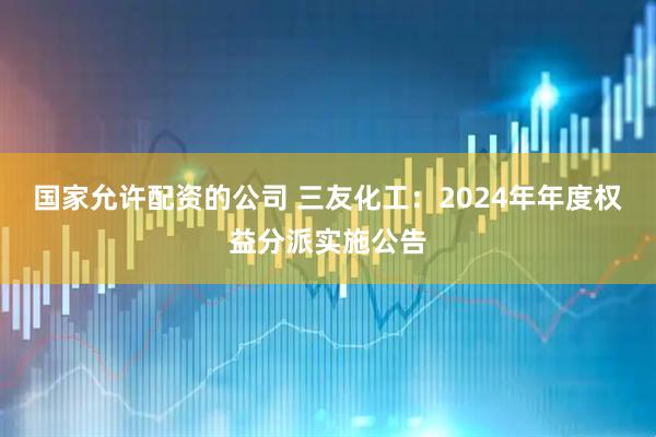 国家允许配资的公司 三友化工：2024年年度权益分派实施公告