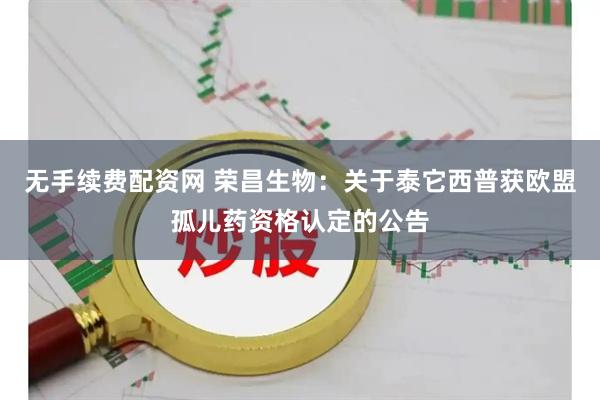 无手续费配资网 荣昌生物：关于泰它西普获欧盟孤儿药资格认定的公告