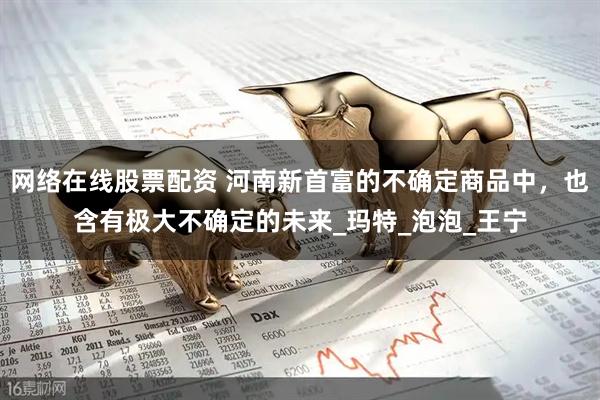 网络在线股票配资 河南新首富的不确定商品中，也含有极大不确定的未来_玛特_泡泡_王宁