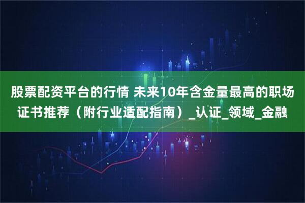 股票配资平台的行情 未来10年含金量最高的职场证书推荐（附行业适配指南）_认证_领域_金融