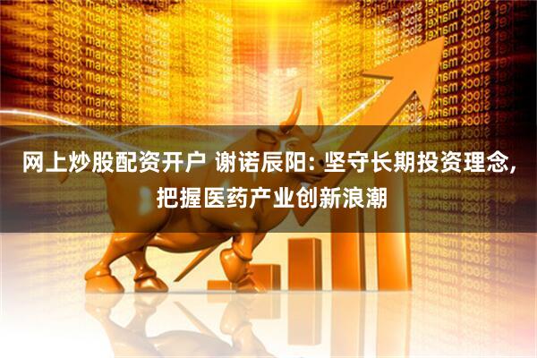 网上炒股配资开户 谢诺辰阳: 坚守长期投资理念, 把握医药产业创新浪潮