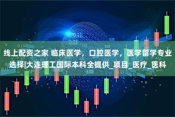 线上配资之家 临床医学，口腔医学，医学留学专业选择|大连理工国际本科全提供_项目_医疗_医科