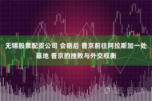 无锡股票配资公司 会晤后 普京前往阿拉斯加一处墓地 普京的挫败与外交权衡