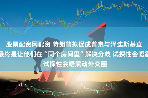 股票配资网配资 特朗普拟促成普京与泽连斯基直接谈判：最终是让他们在“同个房间里”解决分歧 试探性会晤震动外交圈