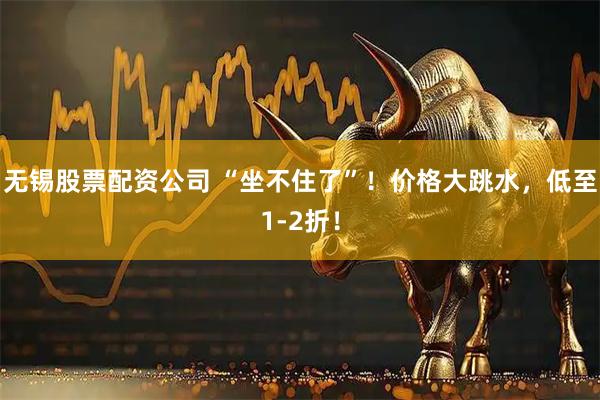 无锡股票配资公司 “坐不住了”！价格大跳水，低至1-2折！