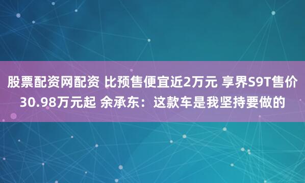 股票配资网配资 比预售便宜近2万元 享界S9T售价30.98万元起 余承东：这款车是我坚持要做的