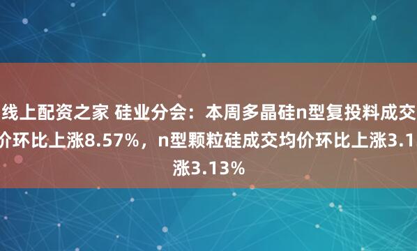线上配资之家 硅业分会：本周多晶硅n型复投料成交均价环比上涨8.57%，n型颗粒硅成交均价环比上涨3.13%