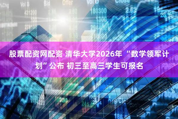 股票配资网配资 清华大学2026年 “数学领军计划”公布 初三至高三学生可报名
