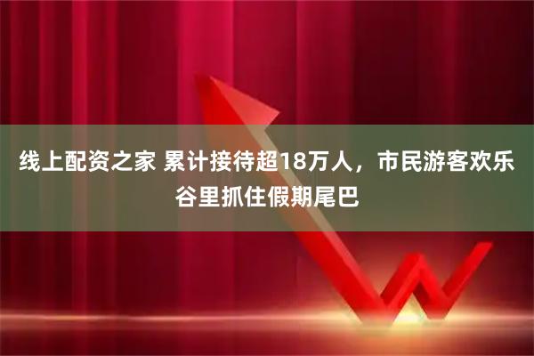 线上配资之家 累计接待超18万人，市民游客欢乐谷里抓住假期尾巴
