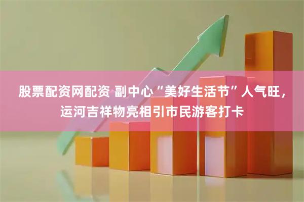 股票配资网配资 副中心“美好生活节”人气旺，运河吉祥物亮相引市民游客打卡