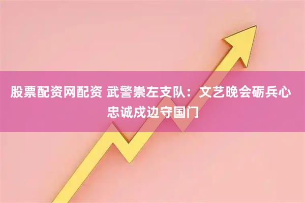 股票配资网配资 武警崇左支队：文艺晚会砺兵心 忠诚戍边守国门