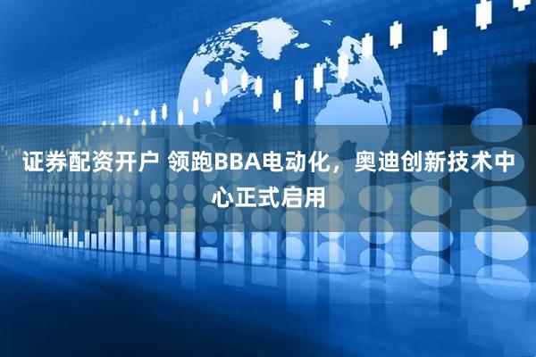 证券配资开户 领跑BBA电动化，奥迪创新技术中心正式启用