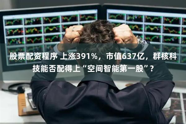 股票配资程序 上涨391%，市值637亿，群核科技能否配得上“空间智能第一股”?